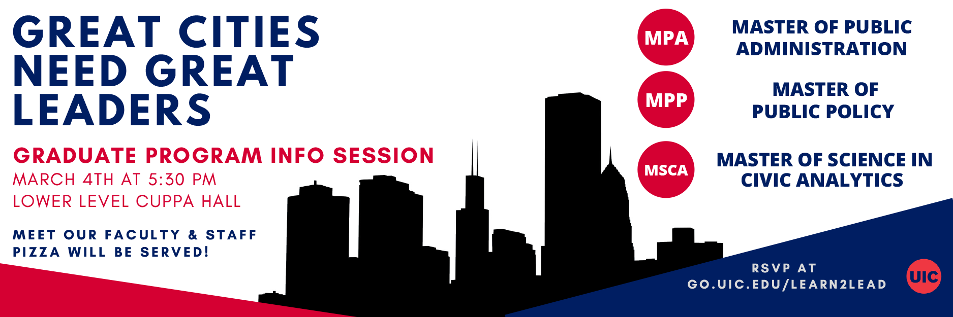 Great Cities Need Great Leaders - Graduate program info session, march 4th at 5:30 PM lower level CUPPA Hall. Meet our faculty and staff. Pizza will be served! Master of Public Administration, Master of Public Policy, Master of Science in civic analytics - Rsvp at go.uic.edu/learn2lead